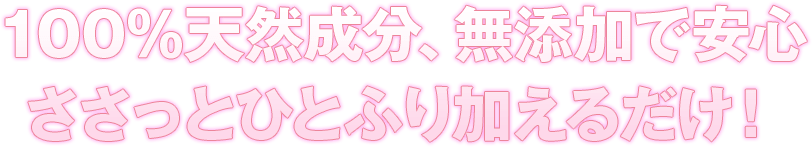 100％天然成分、無添加で安心ささっとひとふり加えるだけ！