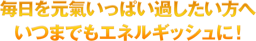 毎日を元氣いっぱい過したい方へいつまでもエネルギッシュに！