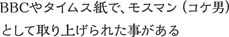 BBCやタイムス紙で、モスマン（コケ男）として取り上げられた事がある