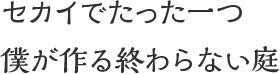 セカイでたった一つ 僕が作る終わらない庭