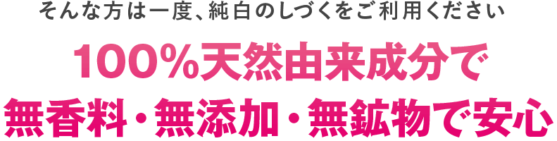 そんな方は一度、純白のしづくをご利用ください。
１００％天然由来成分で無香料・無添加・無効物で安心