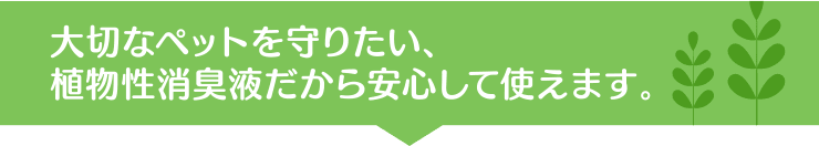 大切なペットを守りたい、植物性消臭液だから安心して使えます。