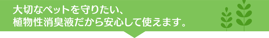 大切なペットを守りたい、植物性消臭液だから安心して使えます。