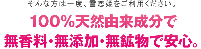 そんな方は一度、雪恋姫をご利用ください。１００％天然由来成分で無香料・無添加・無効物で安心。