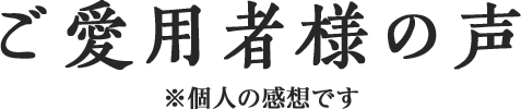 ご愛用者様の声 ※個人の感想です