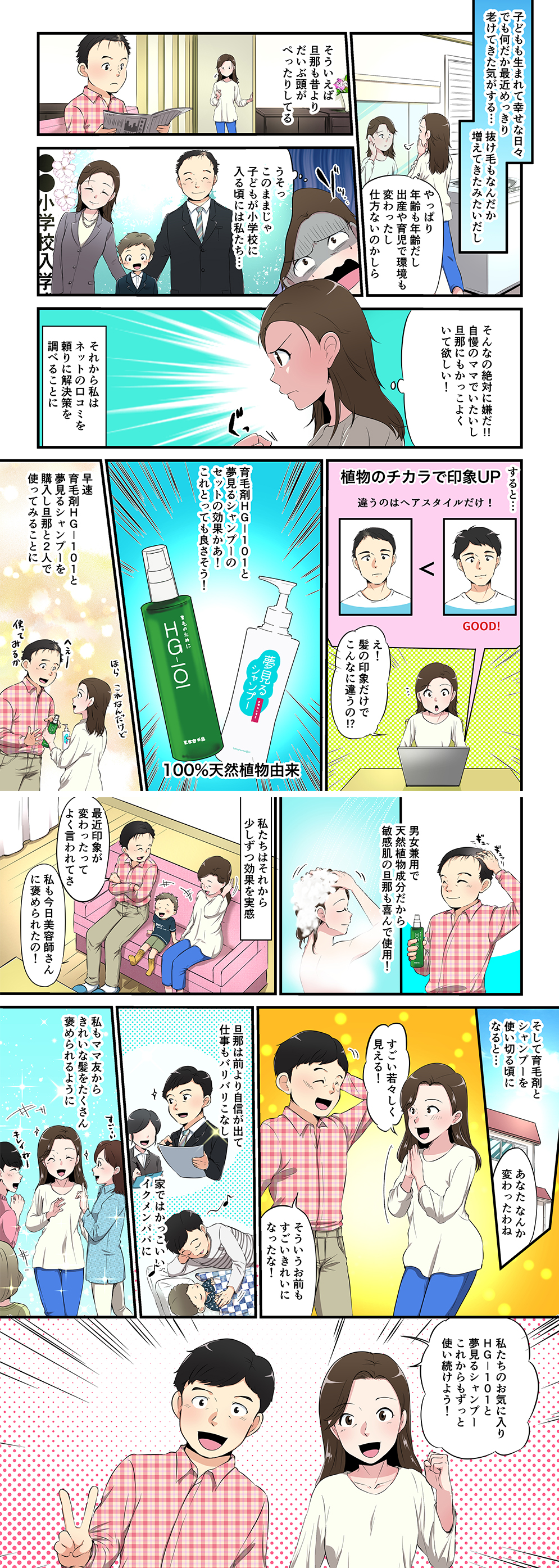 子どもも生まれて幸せな日々でも何だか最近めっきり老けてきた気がする…抜け毛もなんだか増えてきたみたいだしやっぱり年齢も年齢だし出産や育児で環境も変わったし仕方ないのかしらそういえば 旦那も昔より だいぶ頭が ぺったりしてるうそっ このままじゃ 子どもが小学校に 入る頃には私たち…そんなの絶対に嫌だ!! 自慢のママでいたいし 旦那にもかっこよく いて欲しい！それから私は ネットの口コミを 頼りに解決策を 調べることにすると…え！ 髪の印象だけで こんなに違うの!?育毛剤ＨＧ－１０１と 夢見るシャンプーの セットの効果かあ！ これとっても良さそう！早速 育毛剤ＨＧ－１０１と 夢見るシャンプーを 購入し旦那と2人で 使ってみることに男女兼用で 天然植物成分だから 敏感肌の旦那でも安心！私たちはそれから 少しずつ効果を実感最近なんだか 抜け毛が減って きた気がする私も髪のボリューム がアップしてきたのそして育毛剤と シャンプーを 使い切る頃に なると…あなた なんか 変わったわねすごい若々しく 見える！そういうお前も すごいきれいに なったな！旦那は前より自信が出て 仕事もバリバリこなし 家ではかっこいい イクメンパパに私もママ友から きれいな髪をたくさん 褒められるように私たちのお気に入り ＨＧ－１０１と 夢見るシャンプー これからもずっと 使い続けよう！