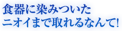 食器に染みついたニオイまで取れるなんて！