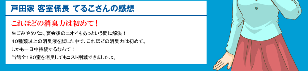 戸田家 客室係長 てるこさんの感想 これほどの即効力は初めて！ 生ごみやタバコ、宴会後のニオイもあっという間に解決！40種類以上の消臭液を試した中で、これほどの即効力は初めて。しかも一日中持続するなんて！当館全180室を消臭してもコスト削減できましたよ。