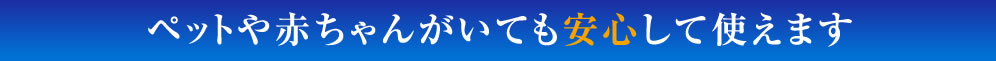 ペットや赤ちゃんがいても安心して使えます