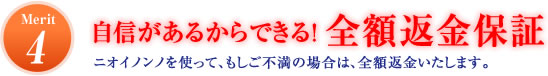 Merit4 自信があるからできる!全額返金保証 ニオイノンノを使って、もしご不満の場合は、全額返金いたします。